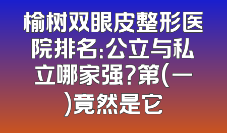 榆树双眼皮整形医院排名：公立与私立哪家强？第(一)竟然是它