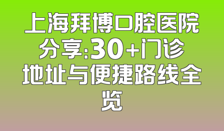 上海拜博口腔医院分享：30+门诊地址与便捷路线全览