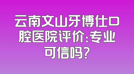 云南文山牙博仕口腔医院评价：专业可信吗？