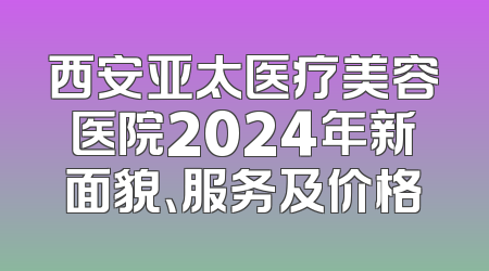 西安亚太医疗美容医院2024年新面貌、服务及价格