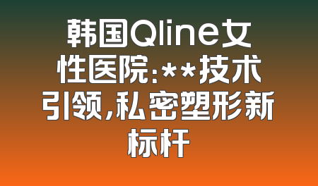 韩国Qline女性医院：**技术引领，私密塑形新标杆