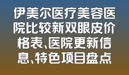 伊美尔医疗美容医院比较新双眼皮价格表、医院更新信息、特色项目盘点