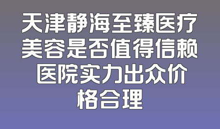 天津静海至臻医疗美容是否值得信赖 医院实力出众价格合理