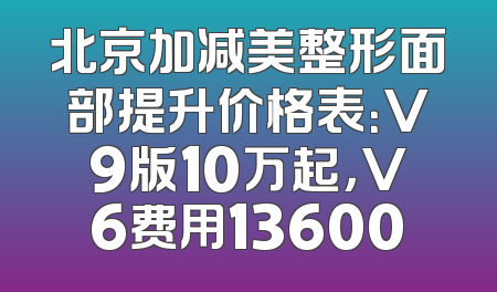 北京加减美整形面部提升价格表：V9版10万起，V6费用13600