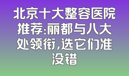 北京十大整容医院推荐：丽都与八大处领衔，选它们准没错