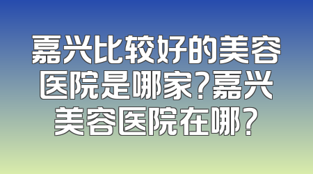 嘉兴比较好的美容医院是哪家？嘉兴美容医院在哪？