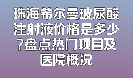珠海希尔曼玻尿酸注射液价格是多少？盘点热门项目及医院概况