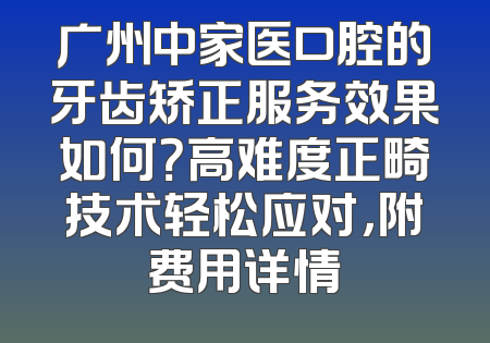 广州中家医口腔的牙齿矫正服务效果如何？高难度正畸技术轻松应对，附费用详情