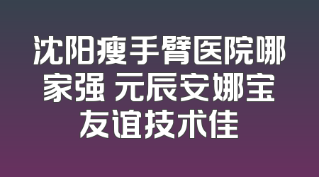沈阳瘦手臂医院哪家强 元辰安娜宝友谊技术佳