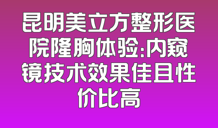 昆明美立方整形医院隆胸体验：内窥镜技术效果佳且性价比高