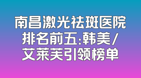 南昌激光祛斑医院排名前五：韩美/艾莱芙引领榜单