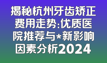 揭秘杭州牙齿矫正费用走势：优质医院推荐与*新影响因素分析2024