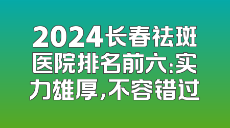 2024长春祛斑医院排名前六：实力雄厚，不容错过