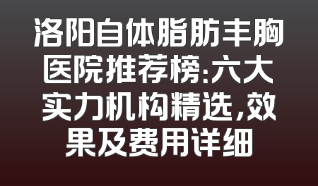 洛阳自体脂肪丰胸医院推荐榜：六大实力机构精选，效果及费用详细