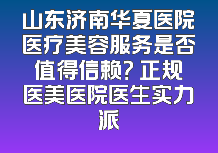 山东济南华夏医院医疗美容服务是否值得信赖？ 正规医美医院医生实力派