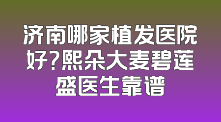 济南哪家植发医院好？熙朵大麦碧莲盛医生靠谱