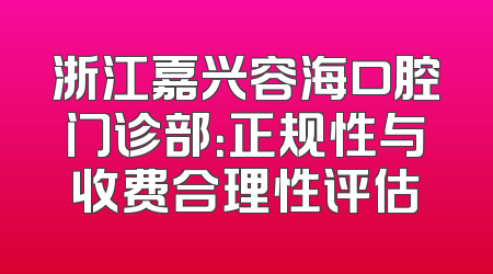 浙江嘉兴容海口腔门诊部：正规性与收费合理性评估