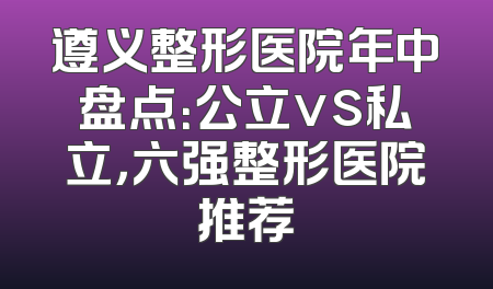 遵义整形医院年中盘点：公立vs私立，六强整形医院推荐