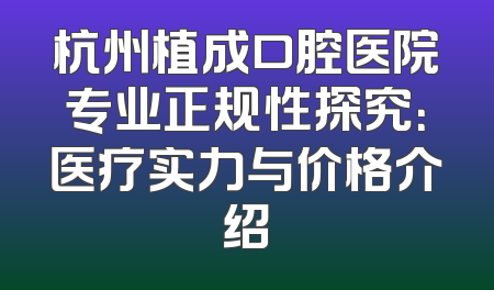 杭州植成口腔医院专业正规性探究：医疗实力与价格介绍