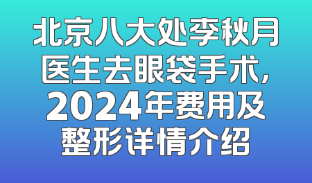 北京八大处李秋月医生去眼袋手术，2024年费用及整形详情介绍
