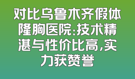 对比乌鲁木齐假体隆胸医院：技术精湛与性价比高，实力获赞誉