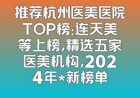 推荐杭州医美医院TOP榜：连天美等上榜，精选五家医美机构，2024年*新榜单