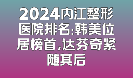 2024内江整形医院排名：韩美位居榜首，达芬奇紧随其后