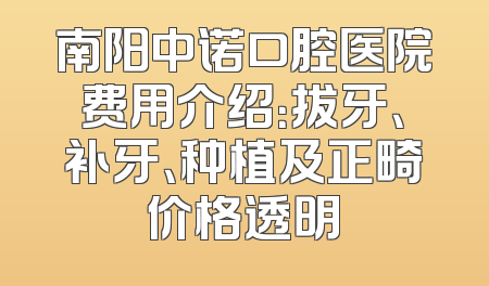 南阳中诺口腔医院费用介绍：拔牙、补牙、种植及正畸价格透明