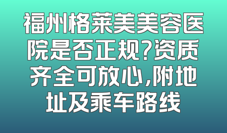 福州格莱美美容医院是否正规？资质齐全可放心，附地址及乘车路线