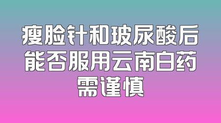 瘦脸针和玻尿酸后能否服用云南白药需谨慎