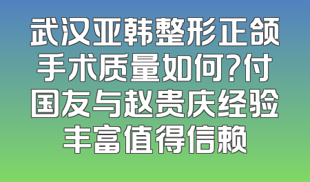 武汉亚韩整形正颌手术质量如何？付国友与赵贵庆经验丰富值得信赖