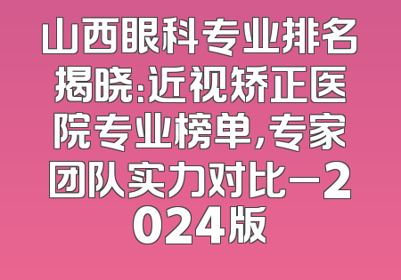 山西眼科专业排名揭晓：近视矫正医院专业榜单，专家团队实力对比_2024版