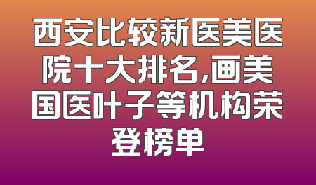 西安比较新医美医院十大排名，画美国医叶子等机构荣登榜单