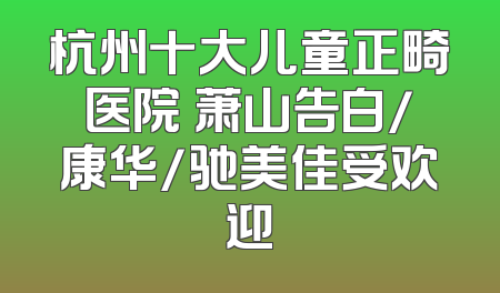 杭州十大儿童正畸医院 萧山告白/康华/驰美佳受欢迎