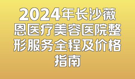 2024年长沙薇恩医疗美容医院整形服务全程及价格指南