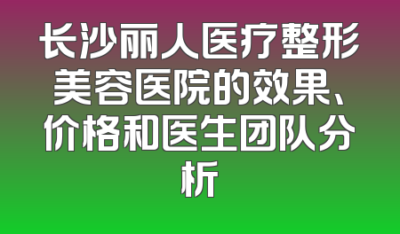 长沙丽人医疗整形美容医院的效果、价格和医生团队分析