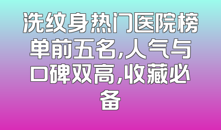 洗纹身热门医院榜单前五名，人气与口碑双高，收藏必备