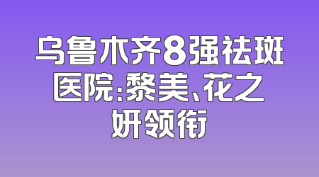 乌鲁木齐8强祛斑医院：黎美、花之妍领衔
