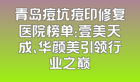 青岛痘坑痘印修复医院榜单：壹美天成、华颜美引领行业之巅