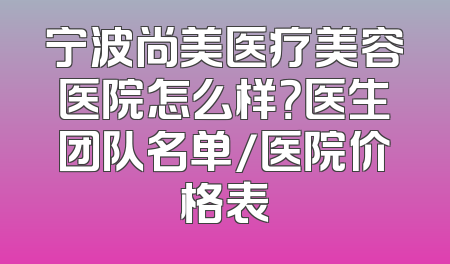 宁波尚美医疗美容医院怎么样？医生团队名单/医院价格表