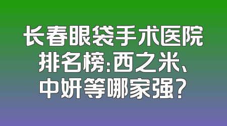 长春眼袋手术医院排名榜：西之米、中妍等哪家强？