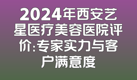 2024年西安艺星医疗美容医院评价：专家实力与客户满意度