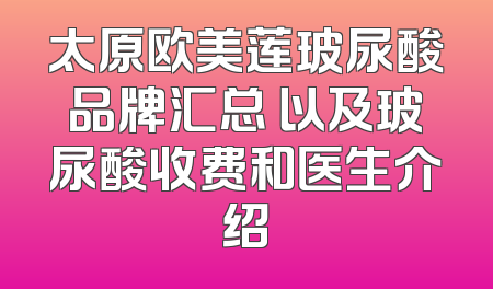 太原欧美莲玻尿酸品牌汇总 以及玻尿酸收费和医生介绍