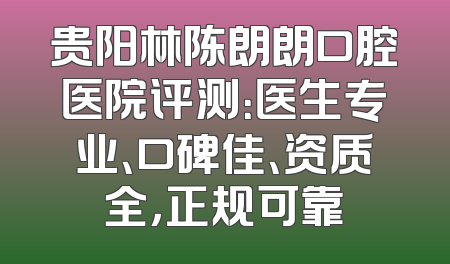 贵阳林陈朗朗口腔医院评测：医生专业、口碑佳、资质全，正规可靠