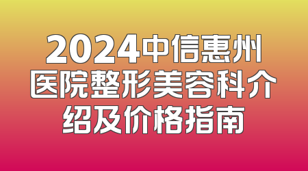 2024中信惠州医院整形美容科介绍及价格指南