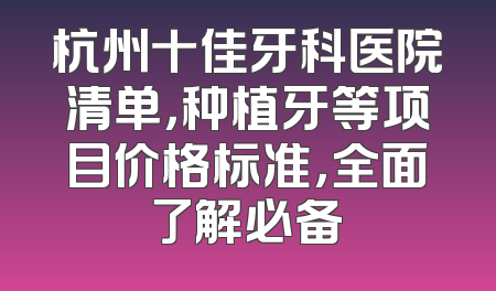 杭州十佳牙科医院清单，种植牙等项目价格标准，全面了解必备