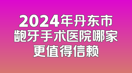 2024年丹东市龅牙手术医院哪家更值得信赖
