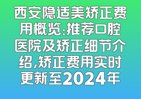 西安隐适美矫正费用概览：推荐口腔医院及矫正细节介绍，矫正费用实时更新至2024年