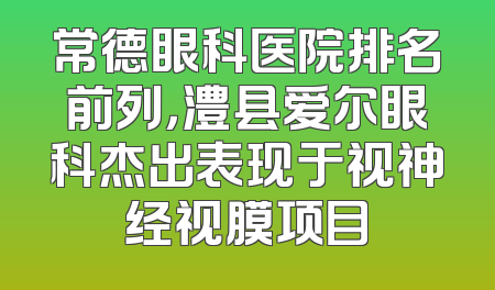 常德眼科医院排名前列，澧县爱尔眼科杰出表现于视神经视膜项目