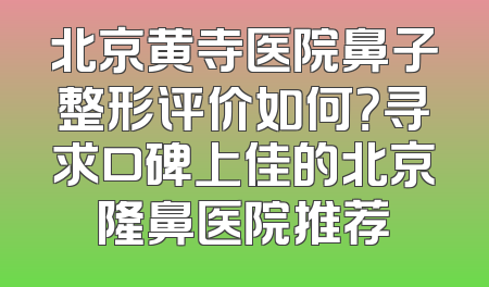 北京黄寺医院鼻子整形评价如何？寻求口碑上佳的北京隆鼻医院推荐